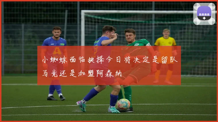 小蜘蛛面临抉择今日将决定是留队马竞还是加盟阿森纳