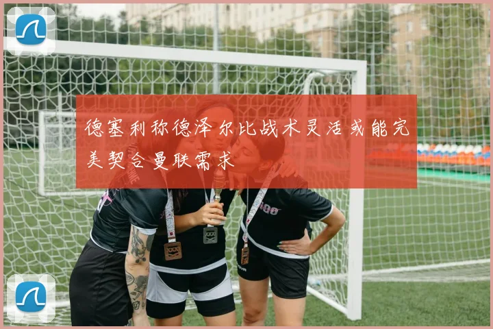 德塞利称德泽尔比战术灵活或能完美契合曼联需求