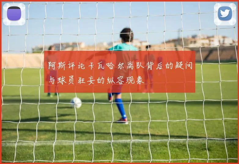 阿斯评论卡瓦哈尔离队背后的疑问与球员狂妄的纵容现象