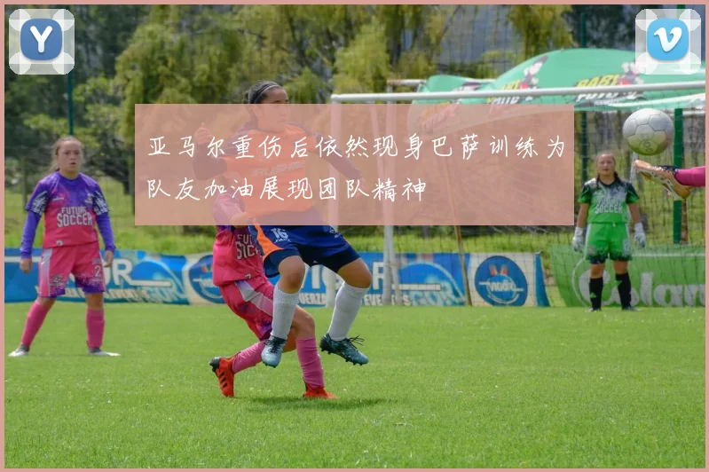 亚马尔重伤后依然现身巴萨训练为队友加油展现团队精神