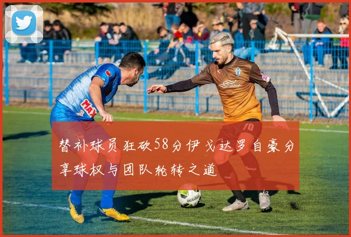 替补球员狂砍58分伊戈达罗自豪分享球权与团队轮转之道