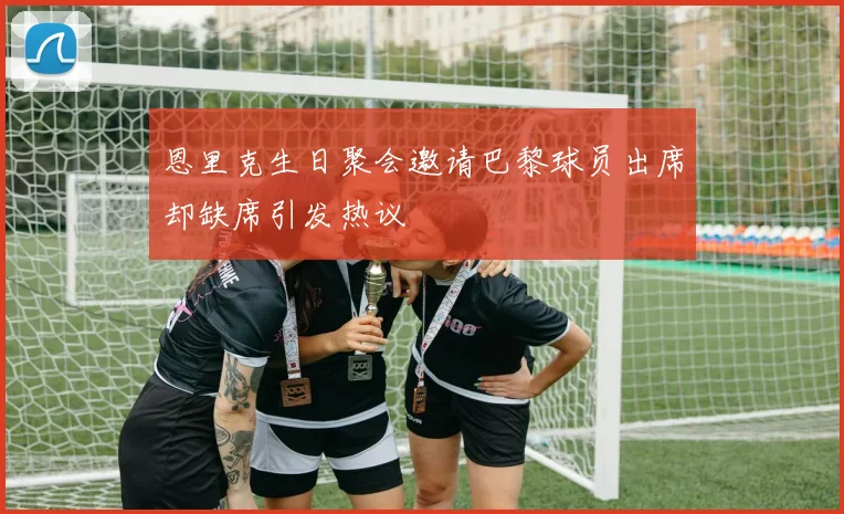 恩里克生日聚会邀请巴黎球员出席却缺席引发热议