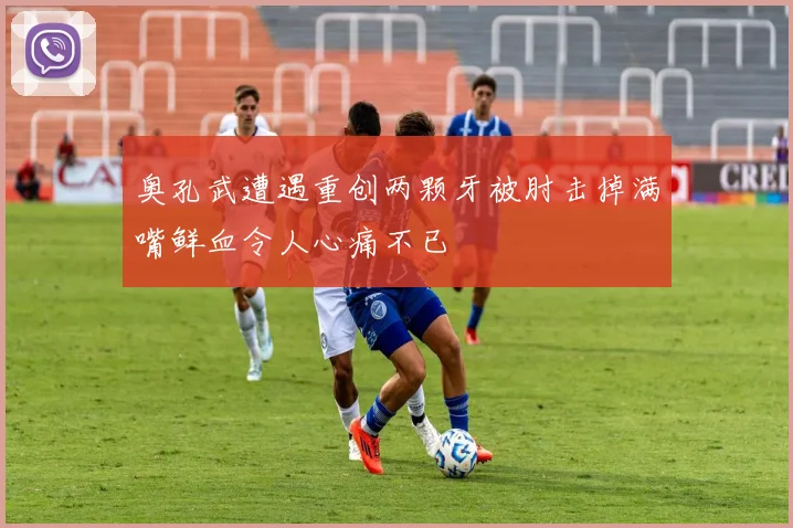 奥孔武遭遇重创两颗牙被肘击掉满嘴鲜血令人心痛不已