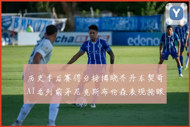 历史季后赛得分榜揭晓乔丹东契奇AI名列前茅尼克斯布伦森表现抢眼