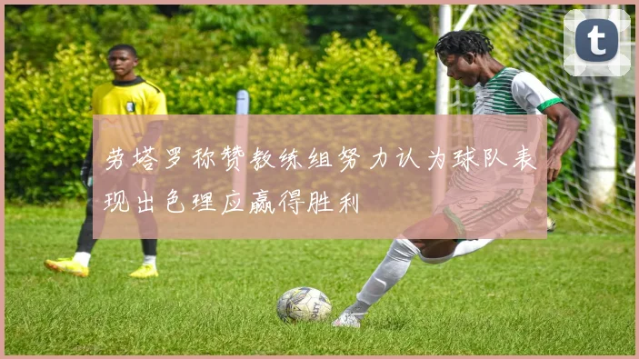 劳塔罗称赞教练组努力认为球队表现出色理应赢得胜利