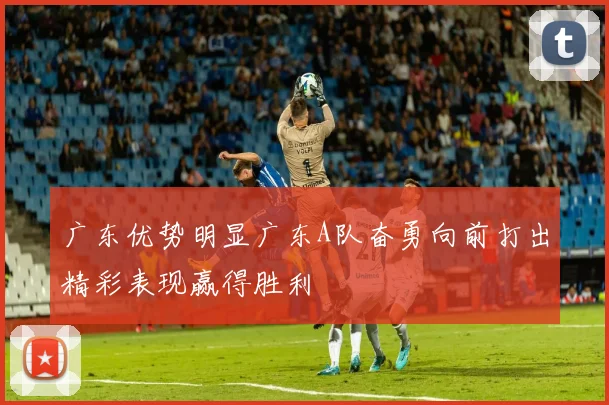 广东优势明显广东A队奋勇向前打出精彩表现赢得胜利