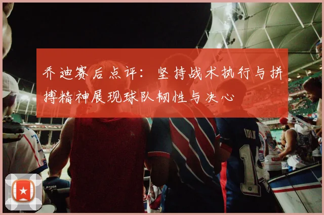 乔迪赛后点评：坚持战术执行与拼搏精神展现球队韧性与决心