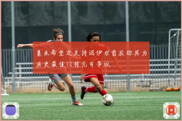 基米希坚定支持诺伊尔首发称其为历史最佳门将无可争议