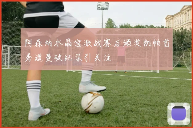 阿森纳水晶宫激战赛后颁奖凯帕首秀道曼破纪录引关注