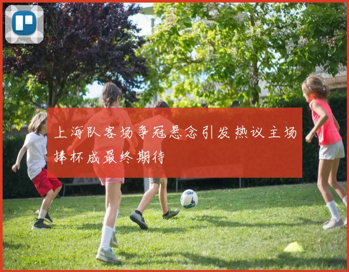 上海队客场争冠悬念引发热议主场捧杯成最终期待