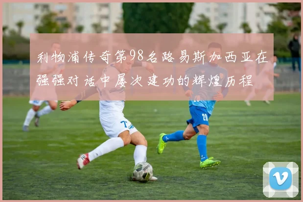 利物浦传奇第98名路易斯加西亚在强强对话中屡次建功的辉煌历程
