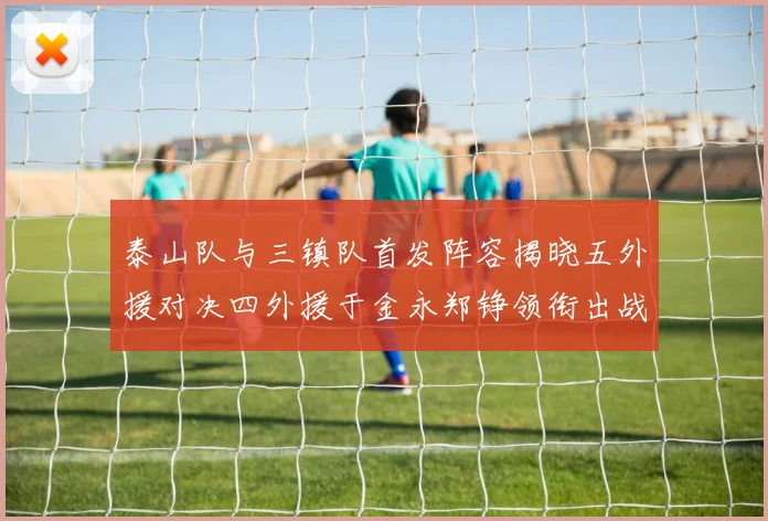 泰山队与三镇队首发阵容揭晓五外援对决四外援于金永郑铮领衔出战