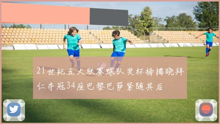 21世纪五大联赛球队奖杯榜揭晓拜仁夺冠34座巴黎巴萨紧随其后