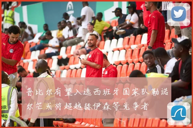 普比尔有望入选西班牙国家队勒诺尔芒或将超越赫伊森等竞争者